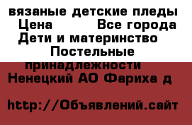 вязаные детские пледы › Цена ­ 950 - Все города Дети и материнство » Постельные принадлежности   . Ненецкий АО,Фариха д.